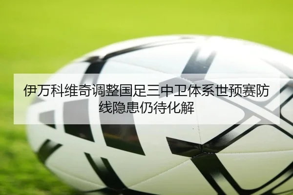 伊万科维奇调整国足三中卫体系世预赛防线隐患仍待化解